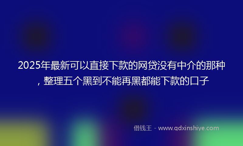2025年最新可以直接下款的网贷没有中介的那种，整理五个黑到不能再黑都能下款的口子