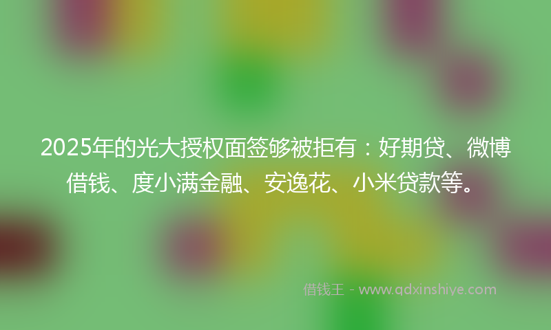2025年的光大授权面签够被拒有：好期贷、微博借钱、度小满金融、安逸花、小米贷款等。