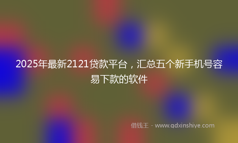 2025年最新2121贷款平台，汇总五个新手机号容易下款的软件