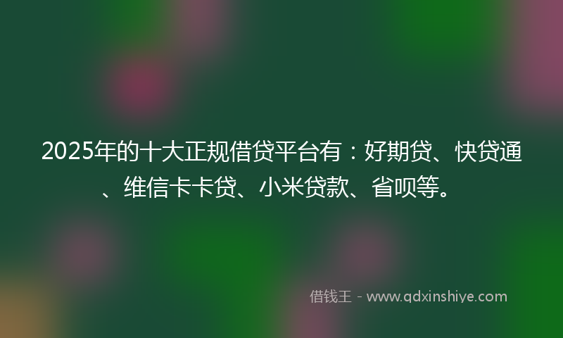 2025年的十大正规借贷平台有：好期贷、快贷通、维信卡卡贷、小米贷款、省呗等。