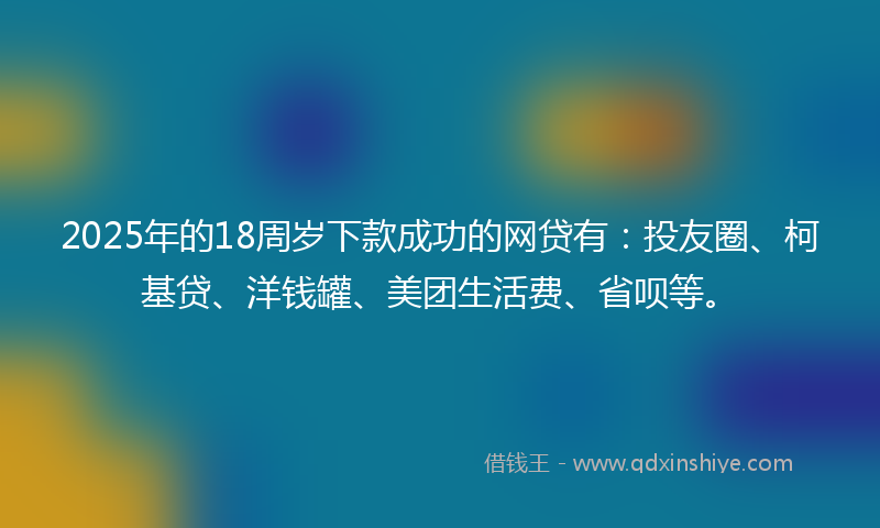 2025年的18周岁下款成功的网贷有：投友圈、柯基贷、洋钱罐、美团生活费、省呗等。