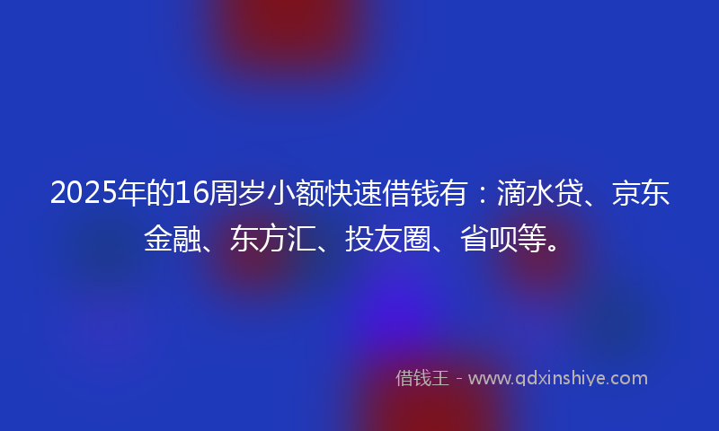2025年的16周岁小额快速借钱有：滴水贷、京东金融、东方汇、投友圈、省呗等。
