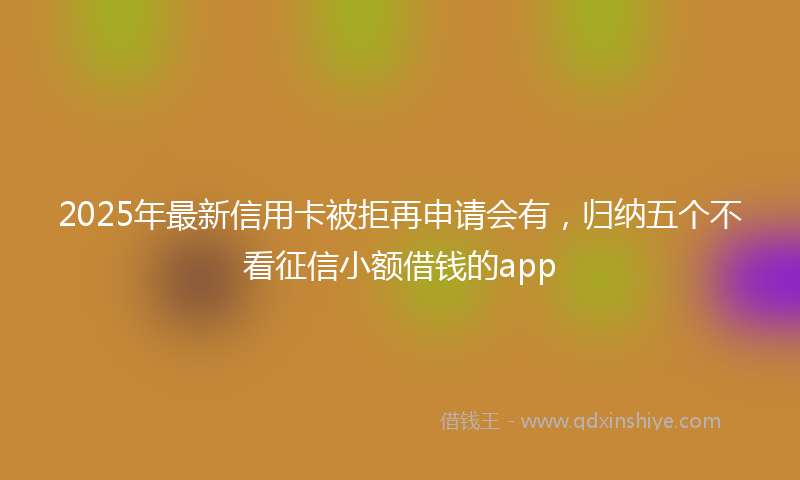 2025年最新信用卡被拒再申请会有，归纳五个不看征信小额借钱的app