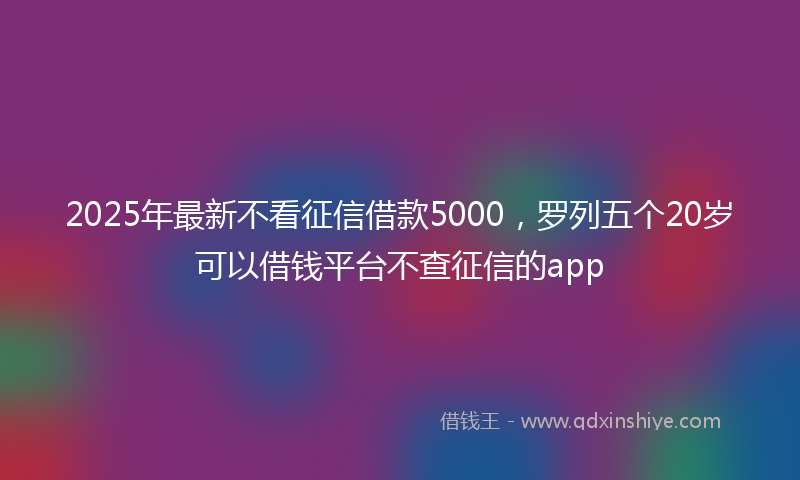2025年最新不看征信借款5000，罗列五个20岁可以借钱平台不查征信的app