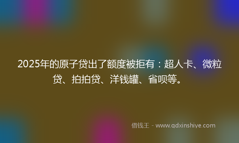 2025年的原子贷出了额度被拒有：超人卡、微粒贷、拍拍贷、洋钱罐、省呗等。