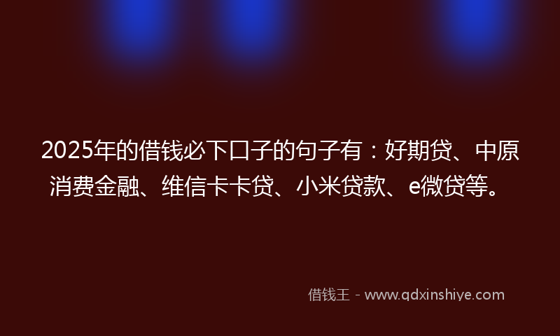 2025年的借钱必下口子的句子有：好期贷、中原消费金融、维信卡卡贷、小米贷款、e微贷等。