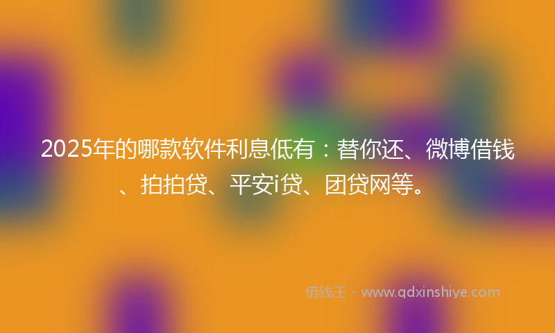 2025年的哪款软件利息低有：替你还、微博借钱、拍拍贷、平安i贷、团贷网等。