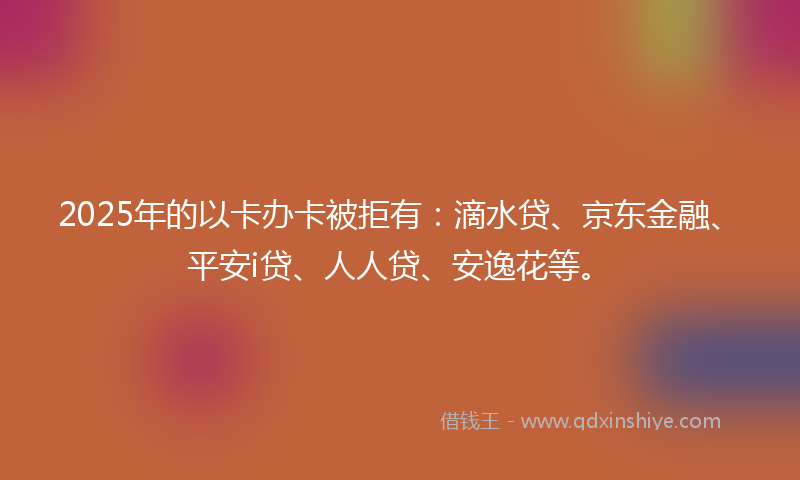 2025年的以卡办卡被拒有：滴水贷、京东金融、平安i贷、人人贷、安逸花等。