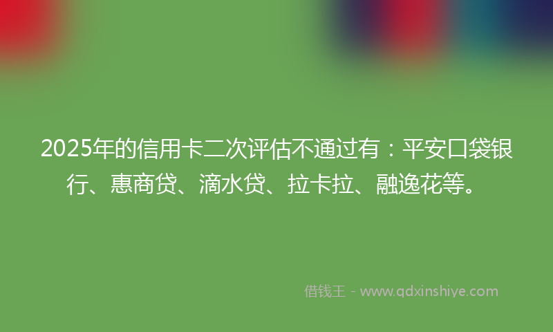 2025年的信用卡二次评估不通过有：平安口袋银行、惠商贷、滴水贷、拉卡拉、融逸花等。