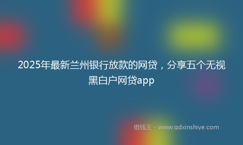 2025年最新兰州银行放款的网贷，分享五个无视黑白户网贷app