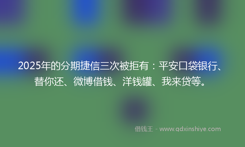 2025年的分期捷信三次被拒有：平安口袋银行、替你还、微博借钱、洋钱罐、我来贷等。