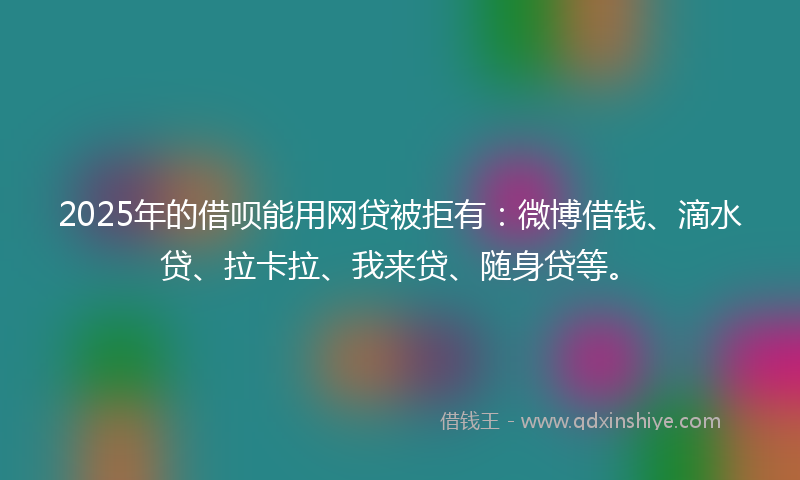2025年的借呗能用网贷被拒有：微博借钱、滴水贷、拉卡拉、我来贷、随身贷等。