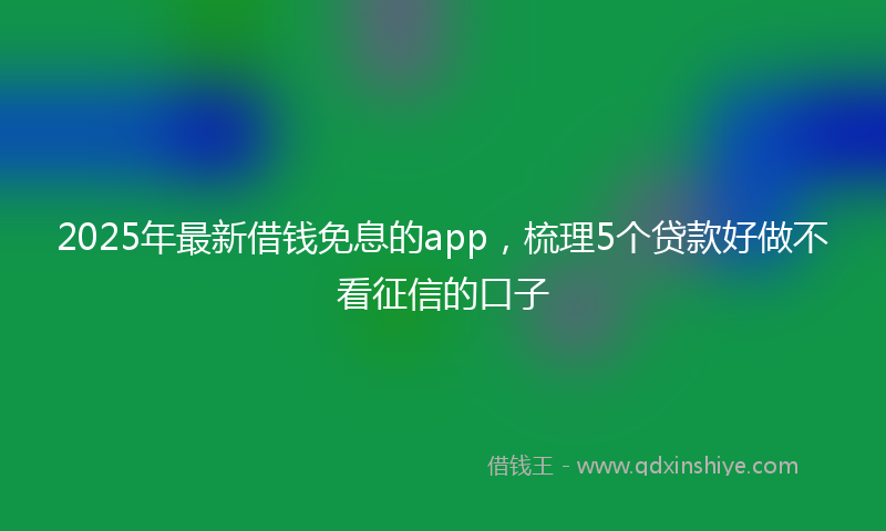 2025年最新借钱免息的app，梳理5个贷款好做不看征信的口子