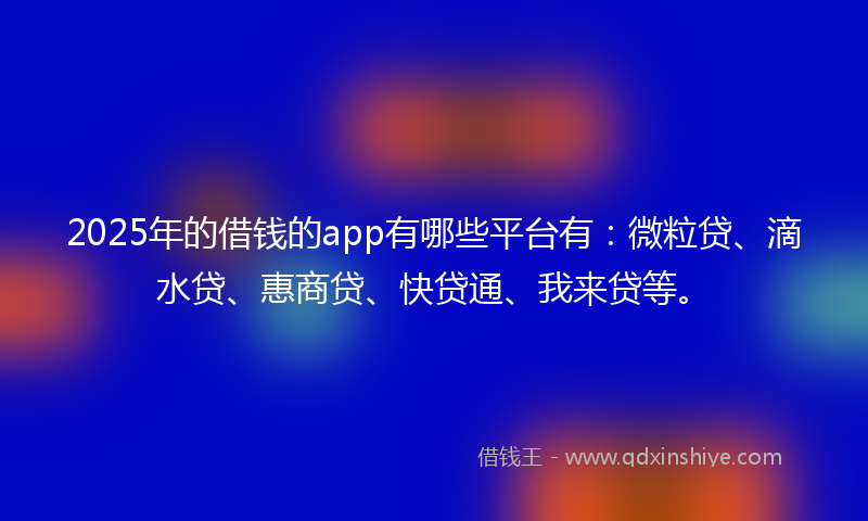 2025年的借钱的app有哪些平台有：微粒贷、滴水贷、惠商贷、快贷通、我来贷等。
