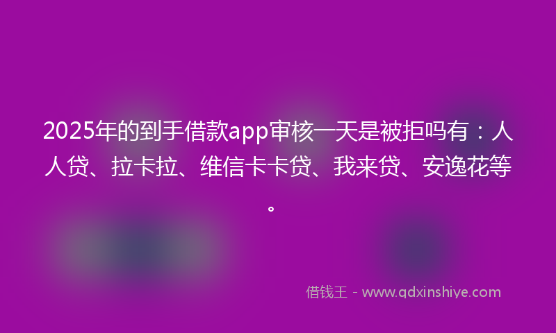 2025年的到手借款app审核一天是被拒吗有：人人贷、拉卡拉、维信卡卡贷、我来贷、安逸花等。