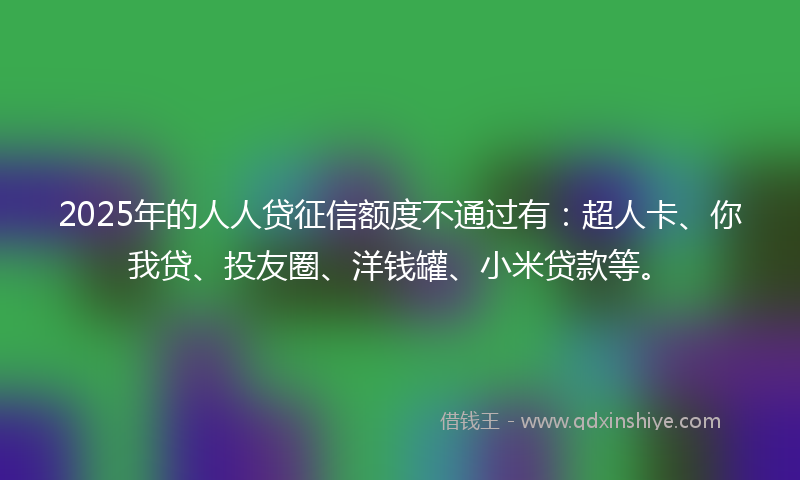 2025年的人人贷征信额度不通过有：超人卡、你我贷、投友圈、洋钱罐、小米贷款等。