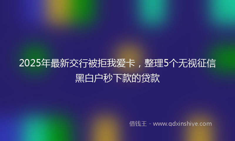 2025年最新交行被拒我爱卡，整理5个无视征信黑白户秒下款的贷款