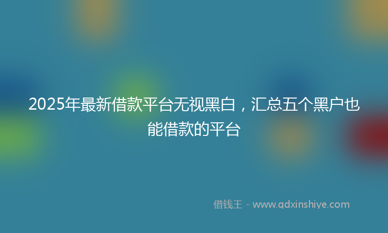 2025年最新借款平台无视黑白，汇总五个黑户也能借款的平台