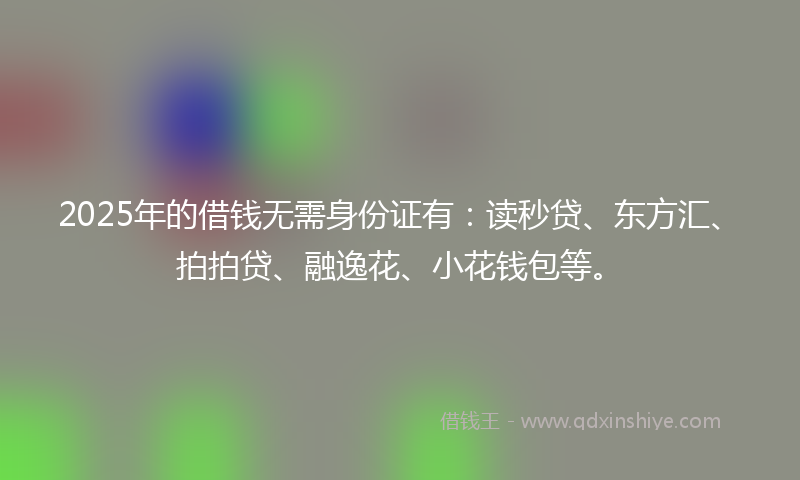 2025年的借钱无需身份证有：读秒贷、东方汇、拍拍贷、融逸花、小花钱包等。