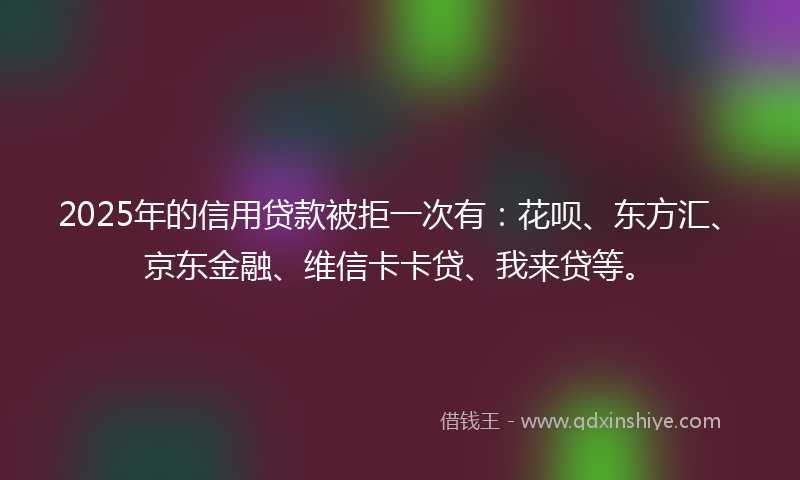 2025年的信用贷款被拒一次有：花呗、东方汇、京东金融、维信卡卡贷、我来贷等。