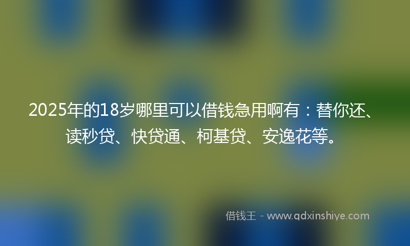 2025年的18岁哪里可以借钱急用啊有：替你还、读秒贷、快贷通、柯基贷、安逸花等。