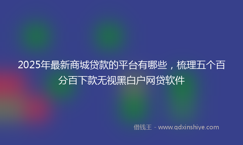 2025年最新商城贷款的平台有哪些，梳理五个百分百下款无视黑白户网贷软件