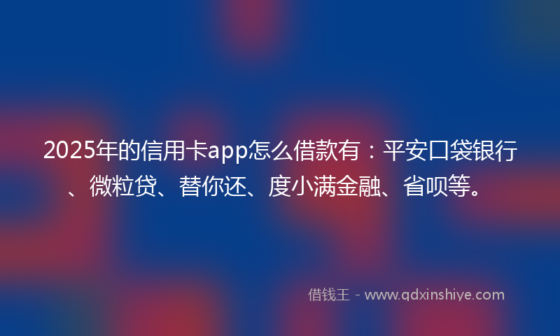 2025年的信用卡app怎么借款有：平安口袋银行、微粒贷、替你还、度小满金融、省呗等。
