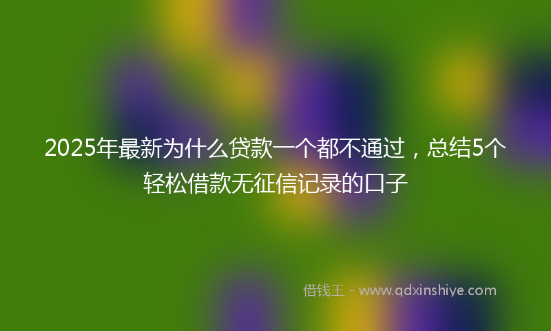 2025年最新为什么贷款一个都不通过，总结5个轻松借款无征信记录的口子