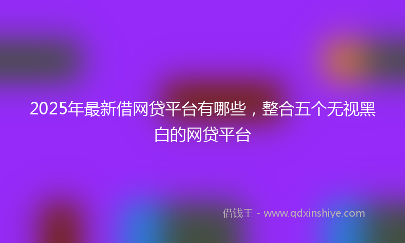 2025年最新借网贷平台有哪些，整合五个无视黑白的网贷平台
