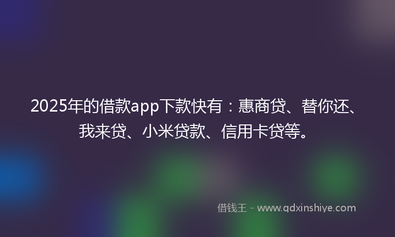 2025年的借款app下款快有：惠商贷、替你还、我来贷、小米贷款、信用卡贷等。