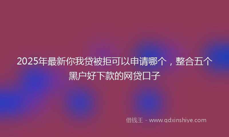 2025年最新你我贷被拒可以申请哪个，整合五个黑户好下款的网贷口子