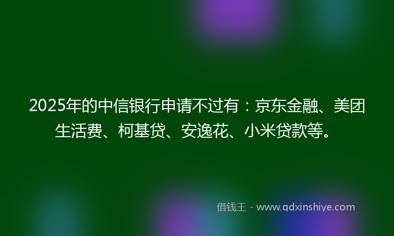 2025年的中信银行申请不过有：京东金融、美团生活费、柯基贷、安逸花、小米贷款等。