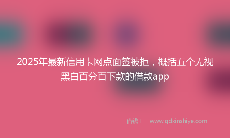 2025年最新信用卡网点面签被拒，概括五个无视黑白百分百下款的借款app