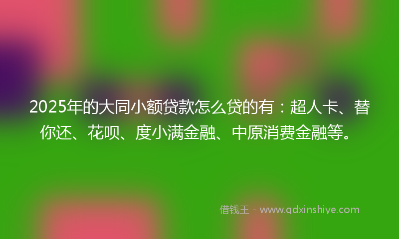 2025年的大同小额贷款怎么贷的有：超人卡、替你还、花呗、度小满金融、中原消费金融等。