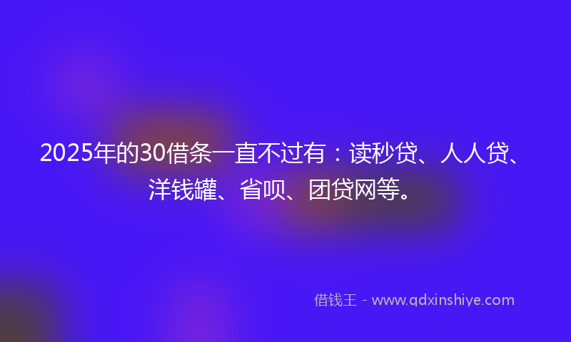 2025年的30借条一直不过有：读秒贷、人人贷、洋钱罐、省呗、团贷网等。