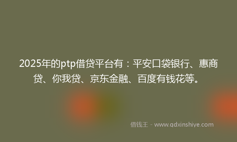 2025年的ptp借贷平台有：平安口袋银行、惠商贷、你我贷、京东金融、百度有钱花等。