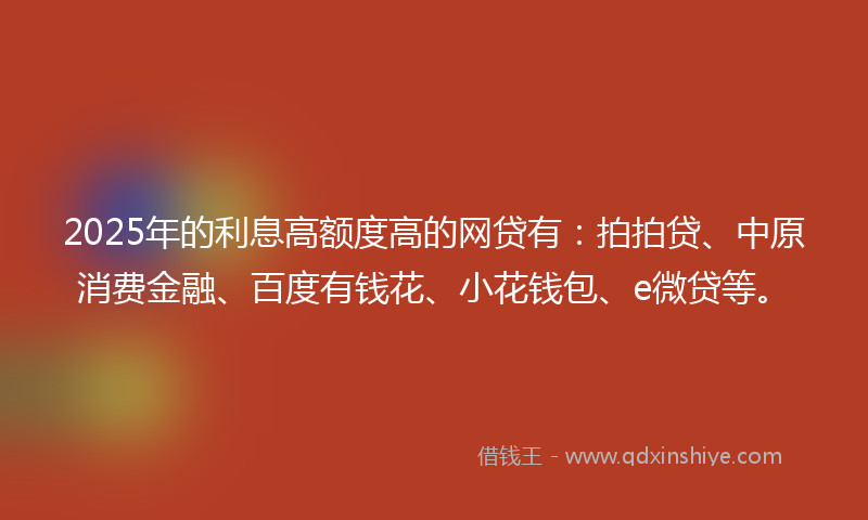 2025年的利息高额度高的网贷有：拍拍贷、中原消费金融、百度有钱花、小花钱包、e微贷等。
