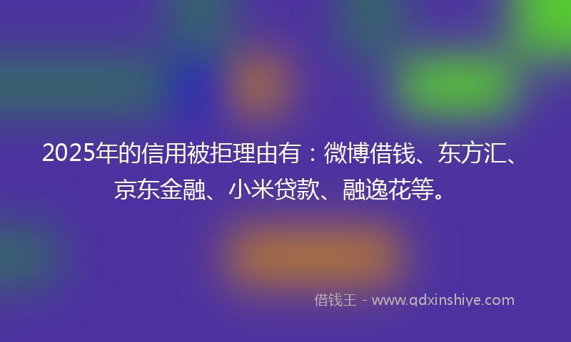 2025年的信用被拒理由有：微博借钱、东方汇、京东金融、小米贷款、融逸花等。