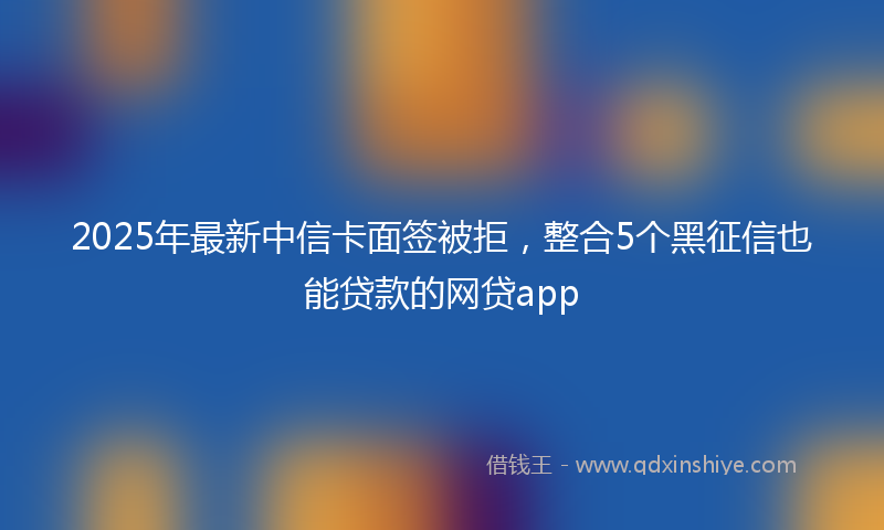 2025年最新中信卡面签被拒，整合5个黑征信也能贷款的网贷app