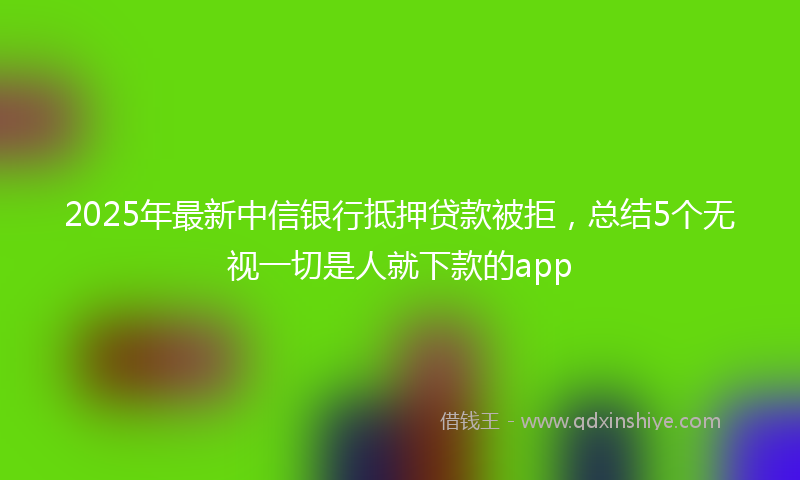 2025年最新中信银行抵押贷款被拒，总结5个无视一切是人就下款的app