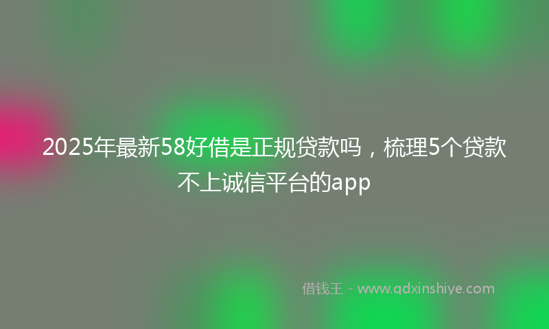 2025年最新58好借是正规贷款吗，梳理5个贷款不上诚信平台的app