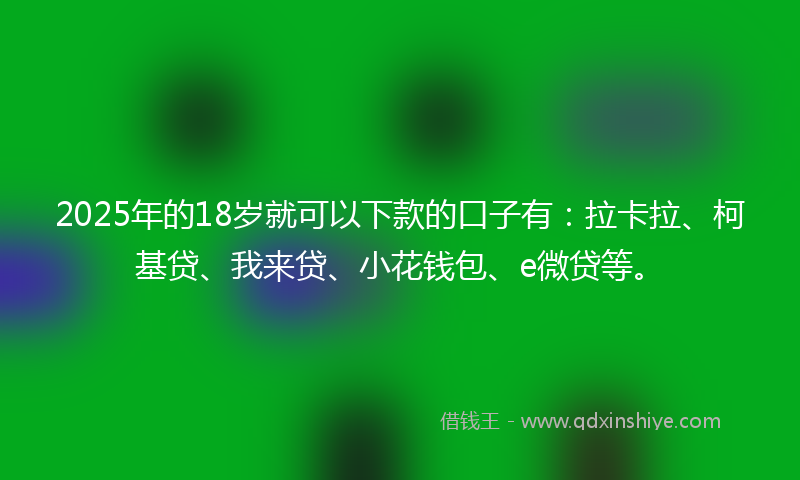 2025年的18岁就可以下款的口子有：拉卡拉、柯基贷、我来贷、小花钱包、e微贷等。