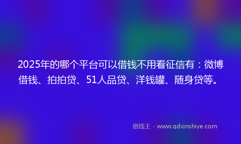 2025年的哪个平台可以借钱不用看征信有：微博借钱、拍拍贷、51人品贷、洋钱罐、随身贷等。