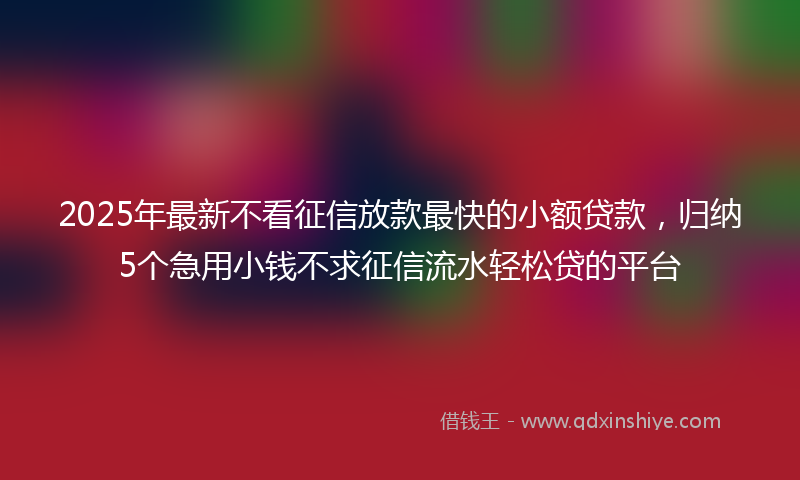 2025年最新不看征信放款最快的小额贷款，归纳5个急用小钱不求征信流水轻松贷的平台