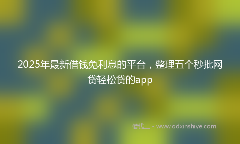 2025年最新借钱免利息的平台，整理五个秒批网贷轻松贷的app
