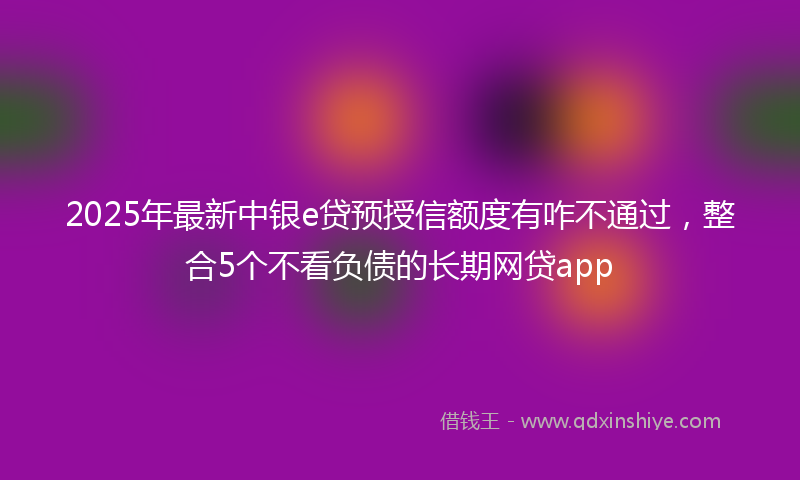 2025年最新中银e贷预授信额度有咋不通过，整合5个不看负债的长期网贷app