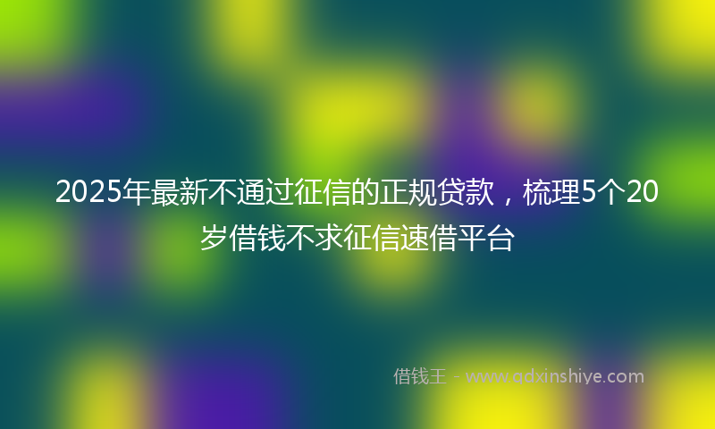 2025年最新不通过征信的正规贷款，梳理5个20岁借钱不求征信速借平台