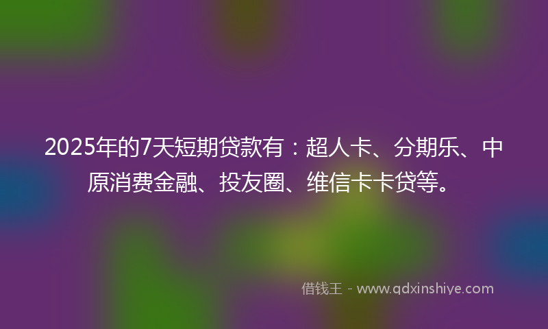2025年的7天短期贷款有：超人卡、分期乐、中原消费金融、投友圈、维信卡卡贷等。