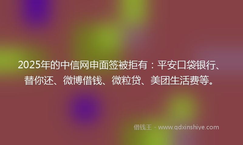 2025年的中信网申面签被拒有：平安口袋银行、替你还、微博借钱、微粒贷、美团生活费等。