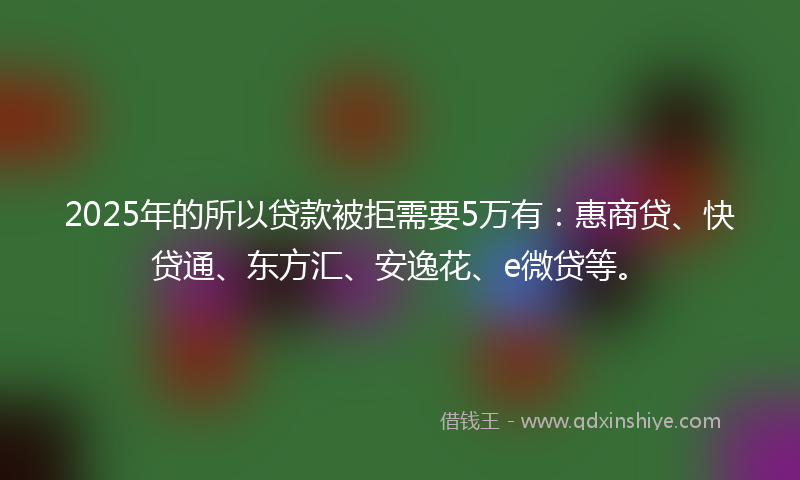 2025年的所以贷款被拒需要5万有：惠商贷、快贷通、东方汇、安逸花、e微贷等。